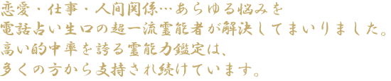 恋愛・仕事・人間関係…あらゆる悩みを電話占い生口の超一流霊能者が解決してまいりました。高い的中率を誇る霊能力鑑定は、多くの方から指示され続けています