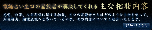 電話占い「生口」の霊能者が解決してくれる主な相談内容　恋愛、仕事、人間関係に関する相談。生口の霊能者たちはどのような占術を使って、問題解決、願望成就へと導いているのか。その内容についてご紹介いたします。