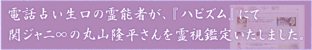 電話占い生口の霊能者が、『ハピズム』にて関ジャニ∞の丸山隆平さんを霊視鑑定いたしました。